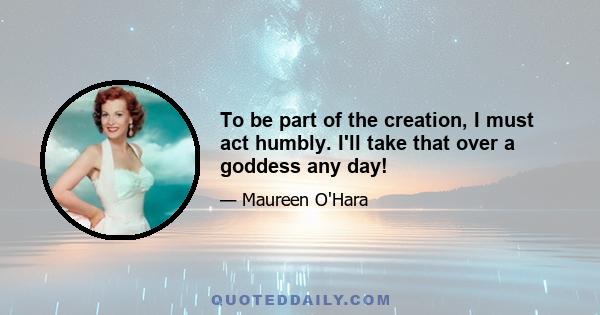 To be part of the creation, I must act humbly. I'll take that over a goddess any day!