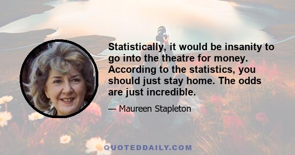 Statistically, it would be insanity to go into the theatre for money. According to the statistics, you should just stay home. The odds are just incredible.