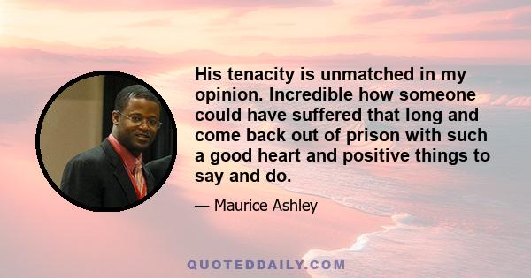 His tenacity is unmatched in my opinion. Incredible how someone could have suffered that long and come back out of prison with such a good heart and positive things to say and do.