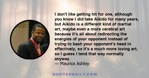 I don't like getting hit for one, although you know I did take Aikido for many years, but Aikido is a different kind of martial art, maybe even a more cerebral art because it's all about redirecting the energies of your 