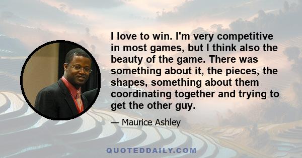 I love to win. I'm very competitive in most games, but I think also the beauty of the game. There was something about it, the pieces, the shapes, something about them coordinating together and trying to get the other