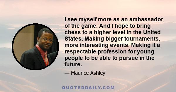 I see myself more as an ambassador of the game. And I hope to bring chess to a higher level in the United States. Making bigger tournaments, more interesting events. Making it a respectable profession for young people