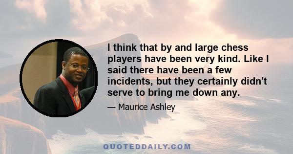 I think that by and large chess players have been very kind. Like I said there have been a few incidents, but they certainly didn't serve to bring me down any.