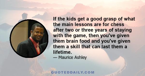 If the kids get a good grasp of what the main lessons are for chess after two or three years of staying with the game, then you've given them brain food and you've given them a skill that can last them a lifetime.