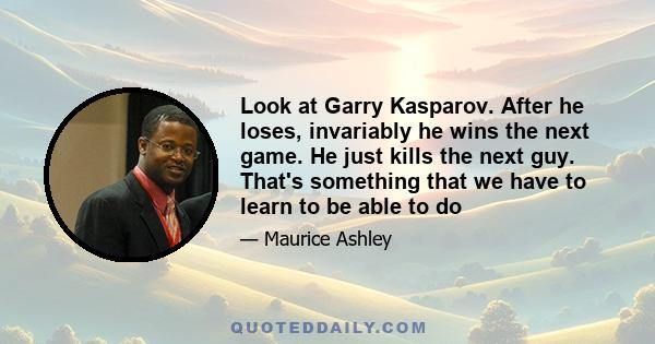 Look at Garry Kasparov. After he loses, invariably he wins the next game. He just kills the next guy. That's something that we have to learn to be able to do