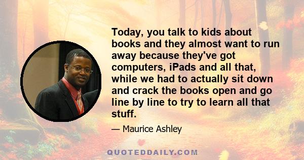 Today, you talk to kids about books and they almost want to run away because they've got computers, iPads and all that, while we had to actually sit down and crack the books open and go line by line to try to learn all