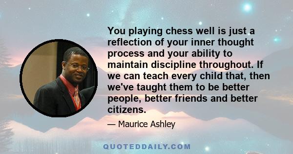 You playing chess well is just a reflection of your inner thought process and your ability to maintain discipline throughout. If we can teach every child that, then we've taught them to be better people, better friends