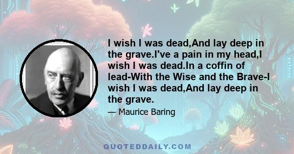 I wish I was dead,And lay deep in the grave.I've a pain in my head,I wish I was dead.In a coffin of lead-With the Wise and the Brave-I wish I was dead,And lay deep in the grave.