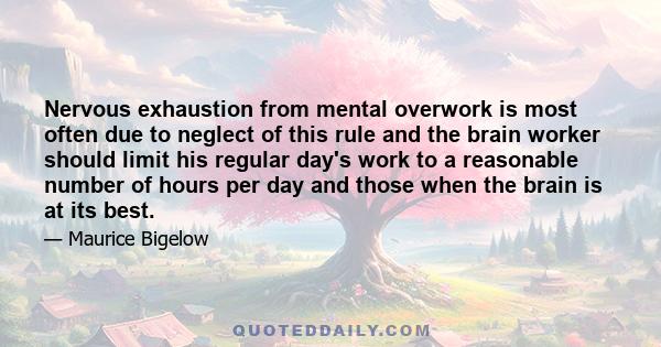 Nervous exhaustion from mental overwork is most often due to neglect of this rule and the brain worker should limit his regular day's work to a reasonable number of hours per day and those when the brain is at its best.