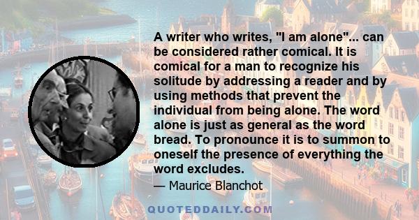 A writer who writes, ''I am alone''... can be considered rather comical. It is comical for a man to recognize his solitude by addressing a reader and by using methods that prevent the individual from being alone. The