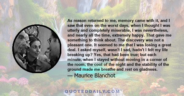 As reason returned to me, memory came with it, and I saw that even on the worst days, when I thought I was utterly and completely miserable, I was nevertheless, and nearly all the time, extremely happy. That gave me