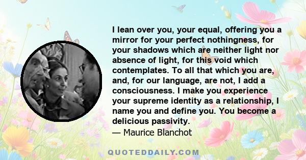 I lean over you, your equal, offering you a mirror for your perfect nothingness, for your shadows which are neither light nor absence of light, for this void which contemplates. To all that which you are, and, for our