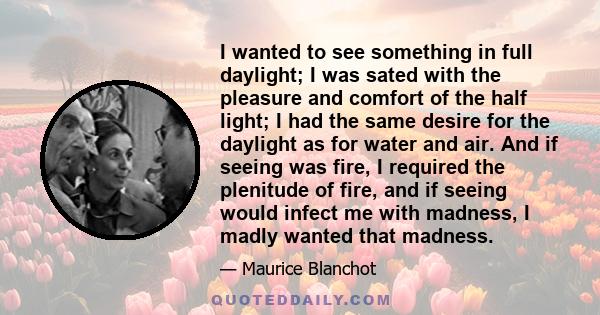 I wanted to see something in full daylight; I was sated with the pleasure and comfort of the half light; I had the same desire for the daylight as for water and air. And if seeing was fire, I required the plenitude of