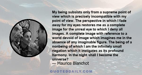 My being subsists only from a supreme point of view which is precisely incompatible with my point of view. The perspective in which I fade away for my eyes restores me as a complete image for the unreal eye to which I