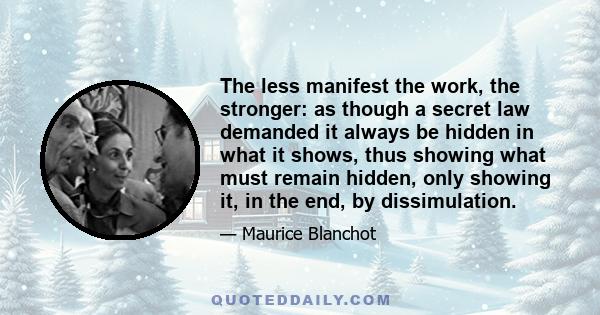 The less manifest the work, the stronger: as though a secret law demanded it always be hidden in what it shows, thus showing what must remain hidden, only showing it, in the end, by dissimulation.