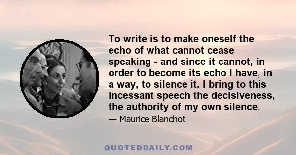 To write is to make oneself the echo of what cannot cease speaking - and since it cannot, in order to become its echo I have, in a way, to silence it. I bring to this incessant speech the decisiveness, the authority of