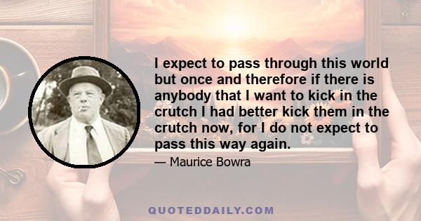 I expect to pass through this world but once and therefore if there is anybody that I want to kick in the crutch I had better kick them in the crutch now, for I do not expect to pass this way again.