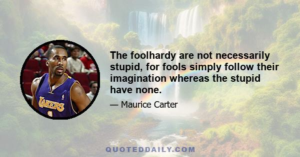 The foolhardy are not necessarily stupid, for fools simply follow their imagination whereas the stupid have none.