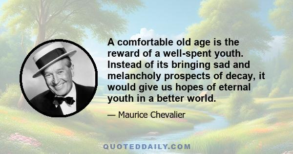 A comfortable old age is the reward of a well-spent youth. Instead of its bringing sad and melancholy prospects of decay, it would give us hopes of eternal youth in a better world.