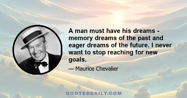 A man must have his dreams - memory dreams of the past and eager dreams of the future. I never want to stop reaching for new goals.