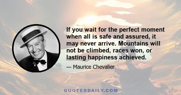 If you wait for the perfect moment when all is safe and assured, it may never arrive. Mountains will not be climbed, races won, or lasting happiness achieved.