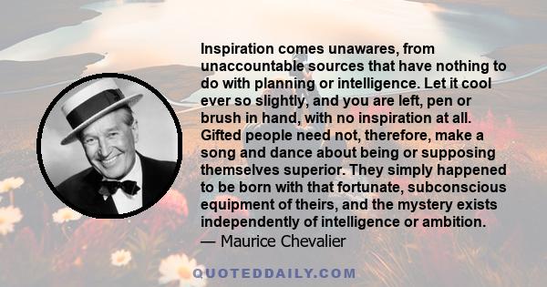 Inspiration comes unawares, from unaccountable sources that have nothing to do with planning or intelligence. Let it cool ever so slightly, and you are left, pen or brush in hand, with no inspiration at all. Gifted