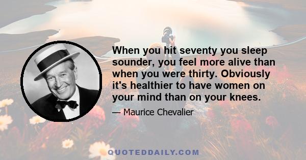 When you hit seventy you sleep sounder, you feel more alive than when you were thirty. Obviously it's healthier to have women on your mind than on your knees.