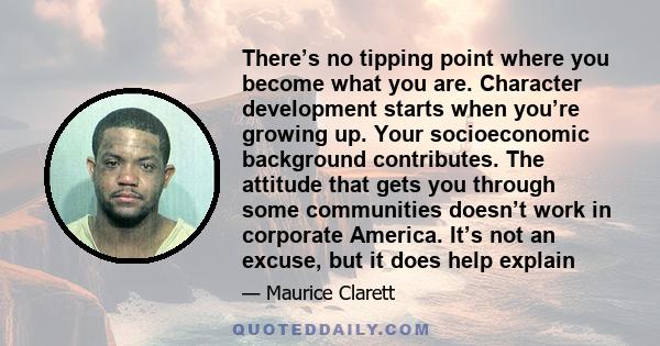 There’s no tipping point where you become what you are. Character development starts when you’re growing up. Your socioeconomic background contributes. The attitude that gets you through some communities doesn’t work in 