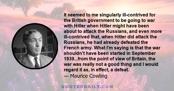 It seemed to me singularly ill-contrived for the British government to be going to war with Hitler when Hitler might have been about to attack the Russians, and even more ill-contrived that, when Hitler did attack the