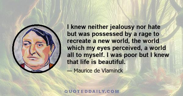 I knew neither jealousy nor hate but was possessed by a rage to recreate a new world, the world which my eyes perceived, a world all to myself. I was poor but I knew that life is beautiful.