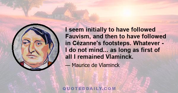 I seem initially to have followed Fauvism, and then to have followed in Cézanne's footsteps. Whatever - I do not mind... as long as first of all I remained Vlaminck.