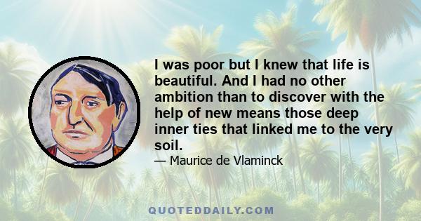 I was poor but I knew that life is beautiful. And I had no other ambition than to discover with the help of new means those deep inner ties that linked me to the very soil.