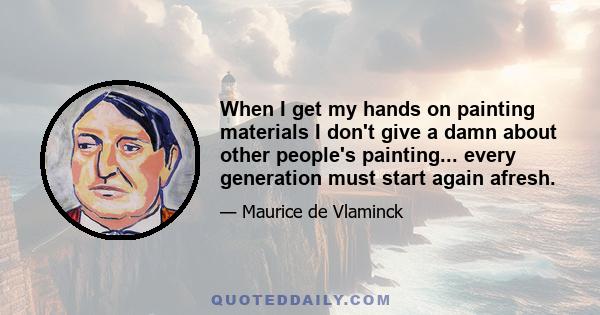 When I get my hands on painting materials I don't give a damn about other people's painting... every generation must start again afresh.