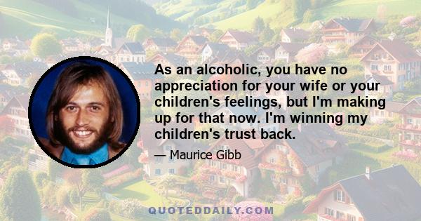 As an alcoholic, you have no appreciation for your wife or your children's feelings, but I'm making up for that now. I'm winning my children's trust back.