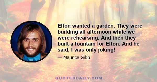 Elton wanted a garden. They were building all afternoon while we were rehearsing. And then they built a fountain for Elton. And he said, I was only joking!