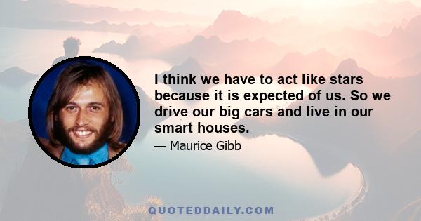 I think we have to act like stars because it is expected of us. So we drive our big cars and live in our smart houses.