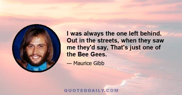 I was always the one left behind. Out in the streets, when they saw me they'd say, That's just one of the Bee Gees.