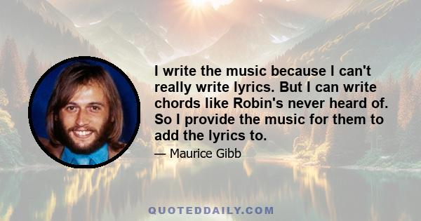 I write the music because I can't really write lyrics. But I can write chords like Robin's never heard of. So I provide the music for them to add the lyrics to.