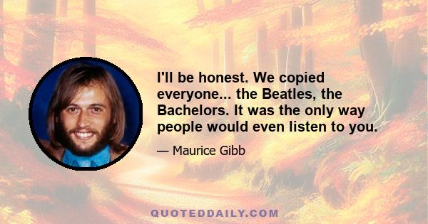 I'll be honest. We copied everyone... the Beatles, the Bachelors. It was the only way people would even listen to you.