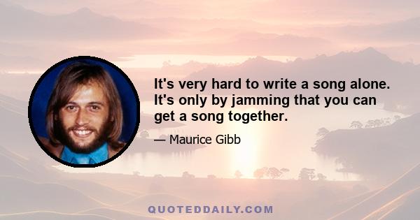 It's very hard to write a song alone. It's only by jamming that you can get a song together.