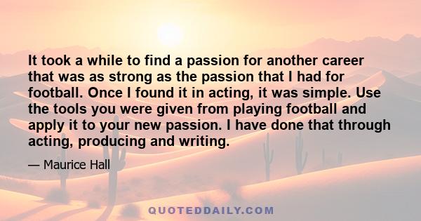 It took a while to find a passion for another career that was as strong as the passion that I had for football. Once I found it in acting, it was simple. Use the tools you were given from playing football and apply it