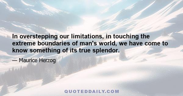 In overstepping our limitations, in touching the extreme boundaries of man's world, we have come to know something of its true splendor.