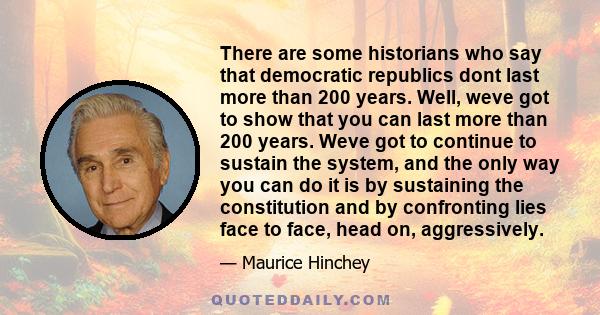 There are some historians who say that democratic republics dont last more than 200 years. Well, weve got to show that you can last more than 200 years. Weve got to continue to sustain the system, and the only way you