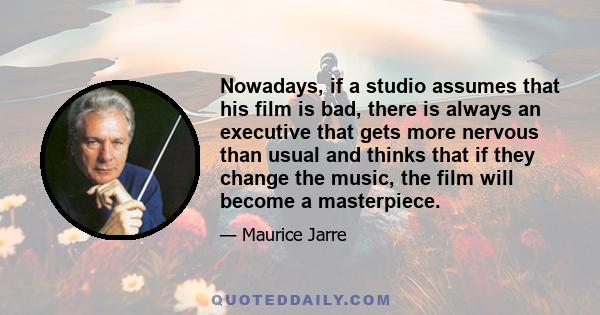 Nowadays, if a studio assumes that his film is bad, there is always an executive that gets more nervous than usual and thinks that if they change the music, the film will become a masterpiece.