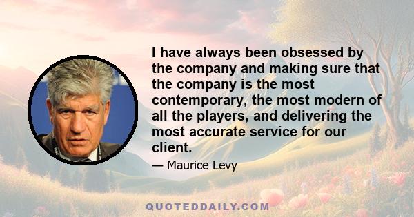 I have always been obsessed by the company and making sure that the company is the most contemporary, the most modern of all the players, and delivering the most accurate service for our client.