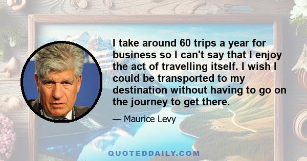 I take around 60 trips a year for business so I can't say that I enjoy the act of travelling itself. I wish I could be transported to my destination without having to go on the journey to get there.