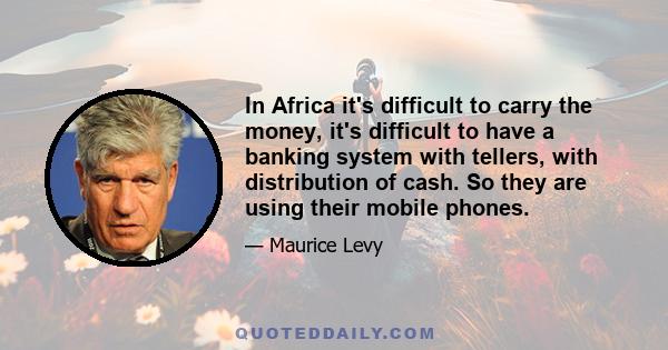 In Africa it's difficult to carry the money, it's difficult to have a banking system with tellers, with distribution of cash. So they are using their mobile phones.