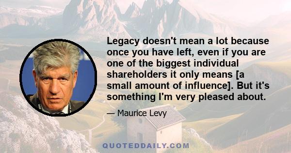 Legacy doesn't mean a lot because once you have left, even if you are one of the biggest individual shareholders it only means [a small amount of influence]. But it's something I'm very pleased about.