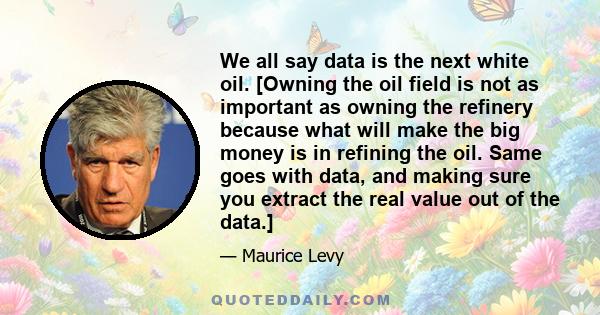 We all say data is the next white oil. [Owning the oil field is not as important as owning the refinery because what will make the big money is in refining the oil. Same goes with data, and making sure you extract the