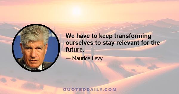 We have to keep transforming ourselves to stay relevant for the future.